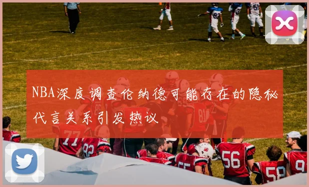 NBA深度调查伦纳德可能存在的隐秘代言关系引发热议