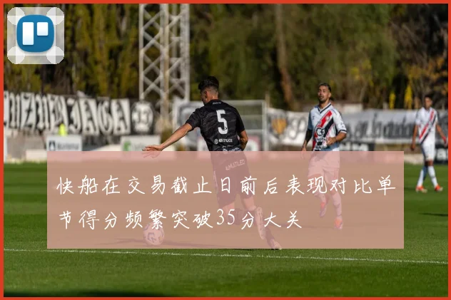 快船在交易截止日前后表现对比单节得分频繁突破35分大关